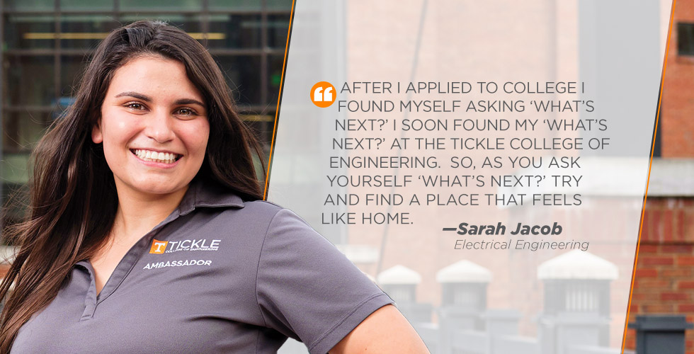 After I applied to college I  found myself asking ‘what’s  next?’ I soon found my ‘what’s  next?’ at the Tickle College of  Engineering.  So, as you ask  yourself ‘what’s next?’ try  and find a place that feels  like home.   -Sarah Jacob
