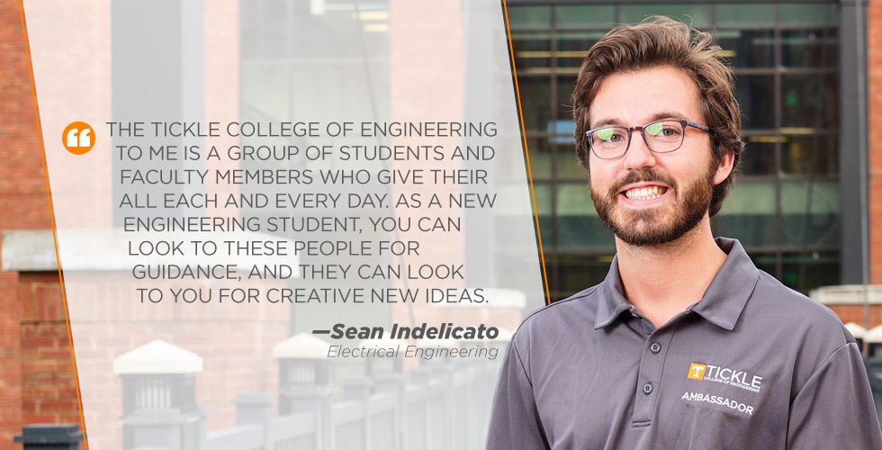 The Tickle College of Engineering  to me is a group of students and  faculty members who give their  all each and every day. As a new  engineering student, you can  look to these people for  guidance, and they can look  to you for creative new ideas.  - Sean Indelicato