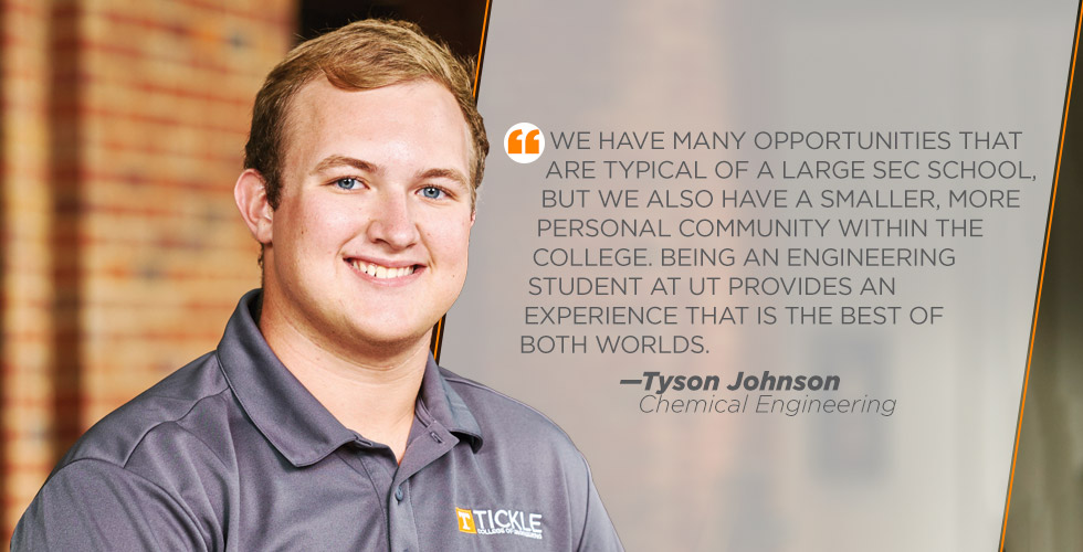 We have many opportunities that are typical of a large SEC school,  but we also have a smaller, more  personal community within the  college. Being an engineering  student at UT provides an  experience that is the best of  both worlds.  —Tyson Johnson
